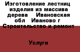 Изготовление лестниц, изделия из массива дерева  - Ивановская обл., Иваново г. Строительство и ремонт » Услуги   . Ивановская обл.,Иваново г.